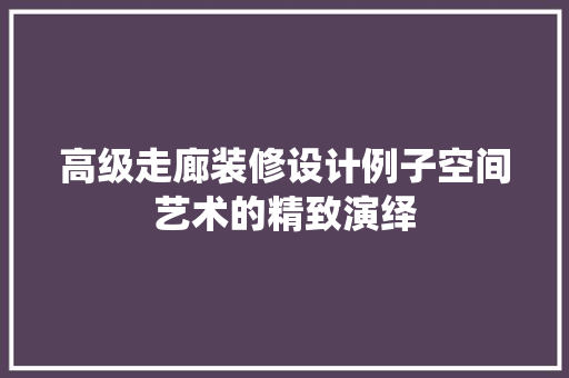 高级走廊装修设计例子空间艺术的精致演绎