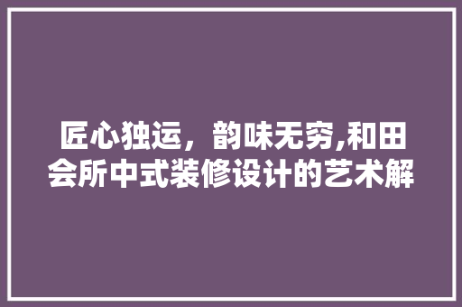 匠心独运，韵味无穷,和田会所中式装修设计的艺术解读