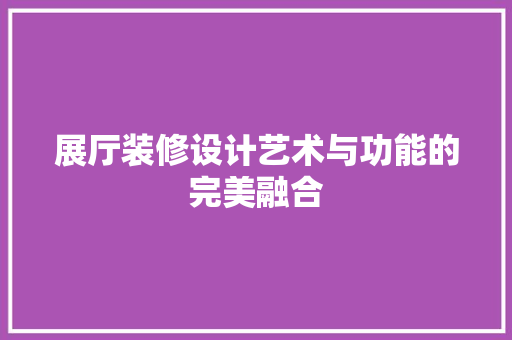 展厅装修设计艺术与功能的完美融合