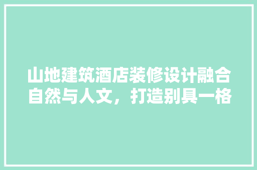 山地建筑酒店装修设计融合自然与人文，打造别具一格的居住体验