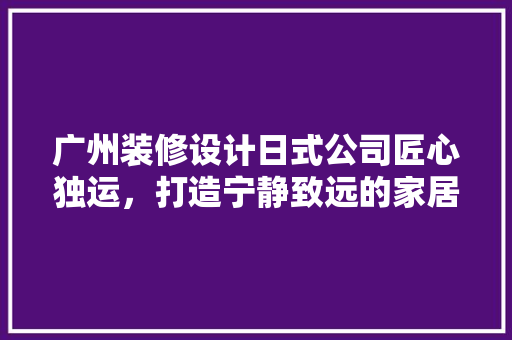 广州装修设计日式公司匠心独运，打造宁静致远的家居空间
