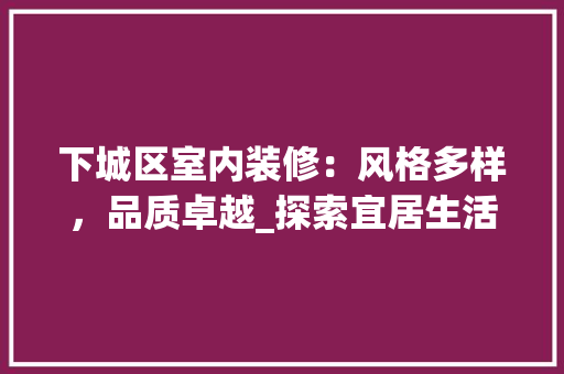 下城区室内装修：风格多样，品质卓越_探索宜居生活新篇章 家居装修