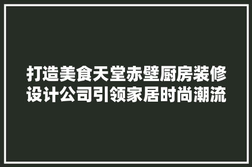 打造美食天堂赤壁厨房装修设计公司引领家居时尚潮流