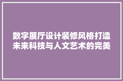 数字展厅设计装修风格打造未来科技与人文艺术的完美融合