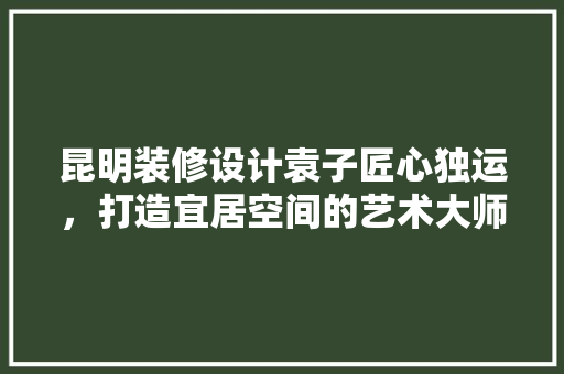 昆明装修设计袁子匠心独运，打造宜居空间的艺术大师