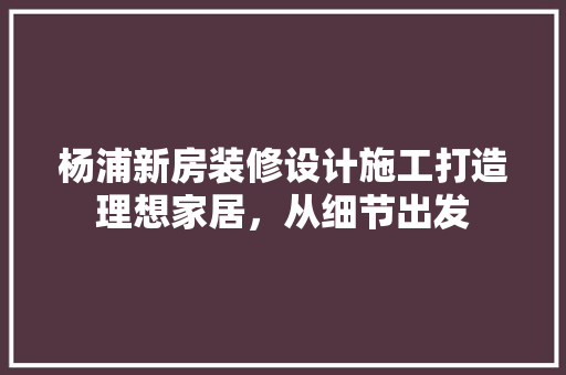杨浦新房装修设计施工打造理想家居，从细节出发