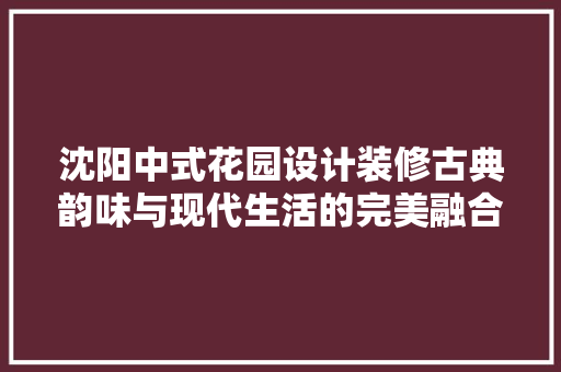 沈阳中式花园设计装修古典韵味与现代生活的完美融合