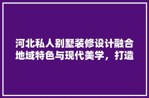 河北私人别墅装修设计融合地域特色与现代美学，打造个空间