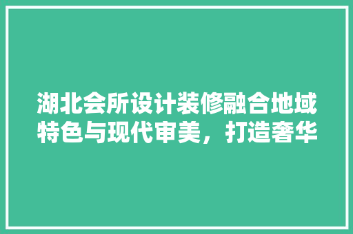 湖北会所设计装修融合地域特色与现代审美，打造奢华休闲空间