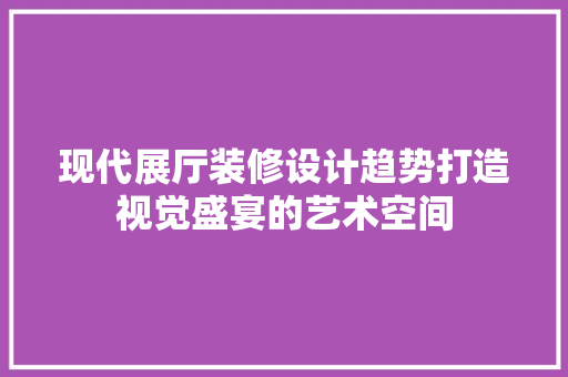 现代展厅装修设计趋势打造视觉盛宴的艺术空间