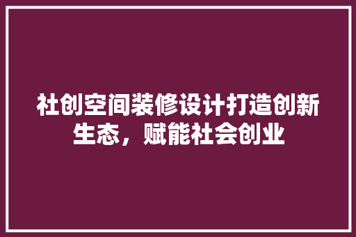 社创空间装修设计打造创新生态，赋能社会创业 客厅装修