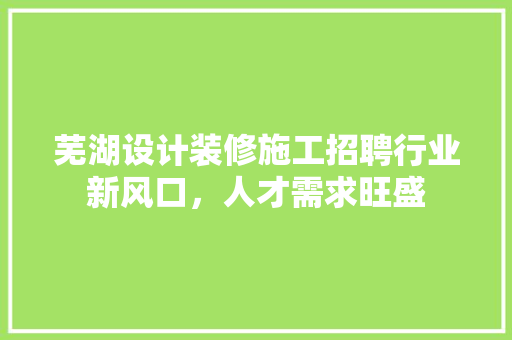 芜湖设计装修施工招聘行业新风口，人才需求旺盛