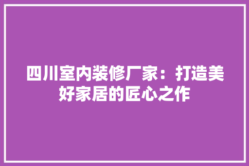 四川室内装修厂家：打造美好家居的匠心之作 卧室装修