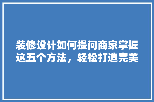 装修设计如何提问商家掌握这五个方法，轻松打造完美家居