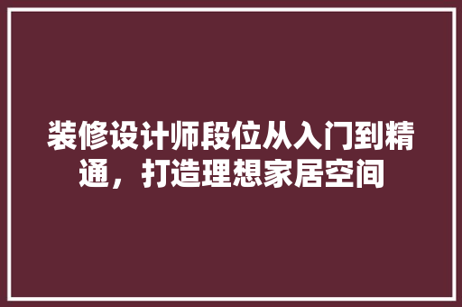 装修设计师段位从入门到精通，打造理想家居空间