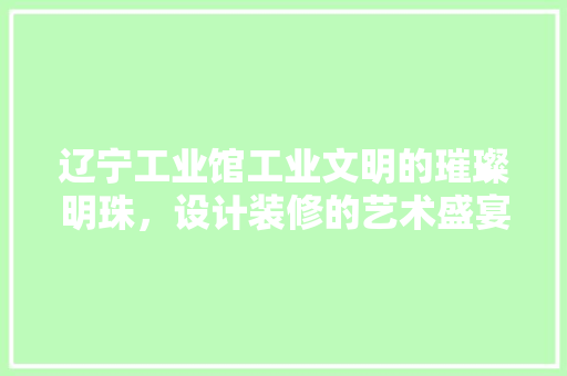 辽宁工业馆工业文明的璀璨明珠，设计装修的艺术盛宴