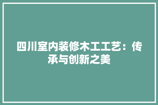 四川室内装修木工工艺：传承与创新之美