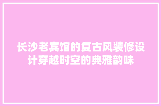长沙老宾馆的复古风装修设计穿越时空的典雅韵味