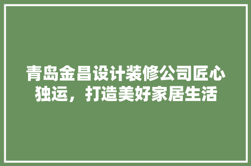 青岛金昌设计装修公司匠心独运，打造美好家居生活