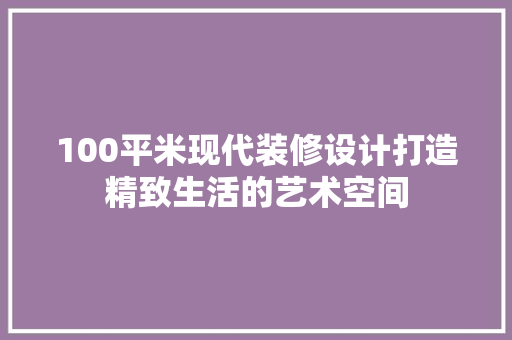 100平米现代装修设计打造精致生活的艺术空间