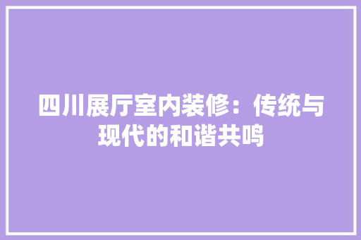 四川展厅室内装修：传统与现代的和谐共鸣 卧室装修