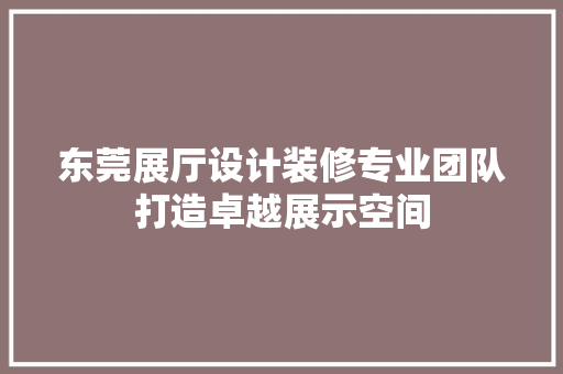 东莞展厅设计装修专业团队打造卓越展示空间