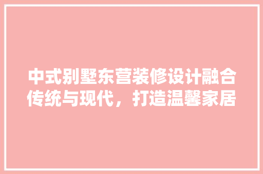 中式别墅东营装修设计融合传统与现代，打造温馨家居