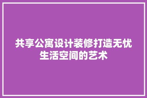 共享公寓设计装修打造无忧生活空间的艺术