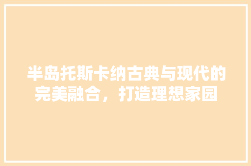 半岛托斯卡纳古典与现代的完美融合，打造理想家园