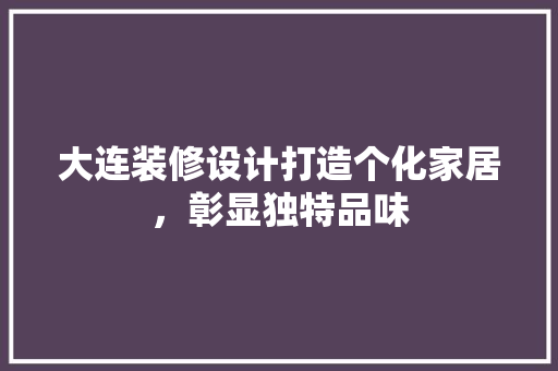 大连装修设计打造个化家居，彰显独特品味