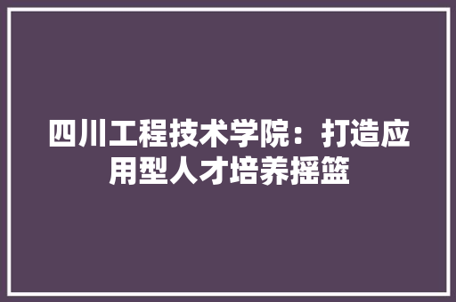 四川工程技术学院：打造应用型人才培养摇篮 卧室装修