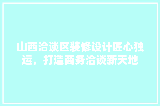 山西洽谈区装修设计匠心独运，打造商务洽谈新天地