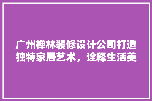 广州禅林装修设计公司打造独特家居艺术，诠释生活美学