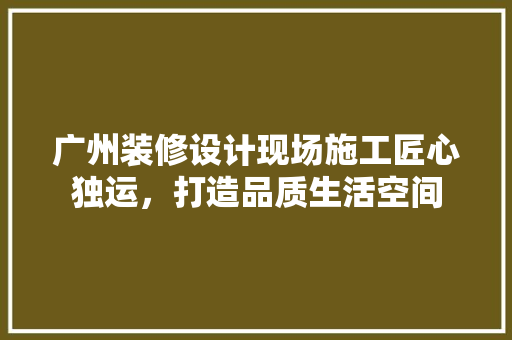 广州装修设计现场施工匠心独运，打造品质生活空间