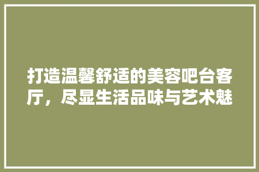 打造温馨舒适的美容吧台客厅，尽显生活品味与艺术魅力