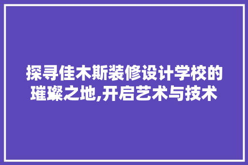 探寻佳木斯装修设计学校的璀璨之地,开启艺术与技术的交融之旅
