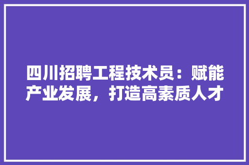 四川招聘工程技术员：赋能产业发展，打造高素质人才队伍 卧室装修