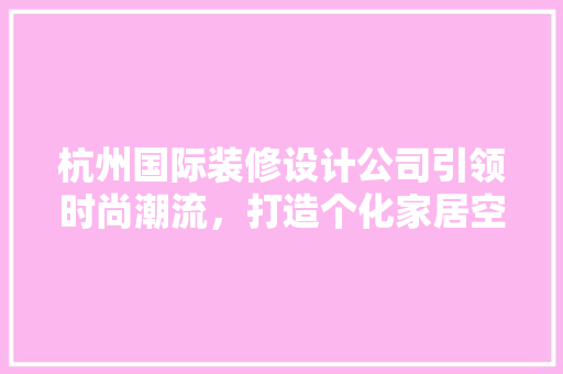 杭州国际装修设计公司引领时尚潮流，打造个化家居空间