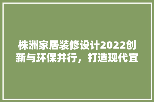 株洲家居装修设计2022创新与环保并行，打造现代宜居空间