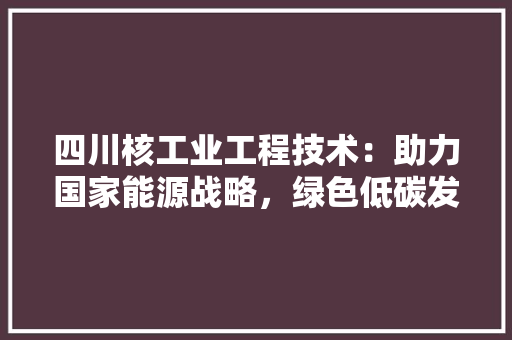 四川核工业工程技术：助力国家能源战略，绿色低碳发展 卧室装修