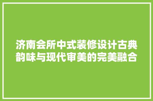 济南会所中式装修设计古典韵味与现代审美的完美融合