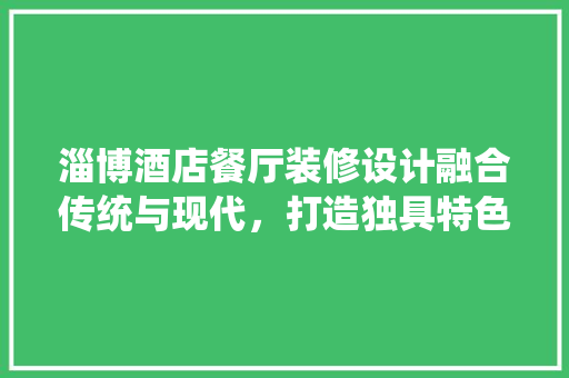 淄博酒店餐厅装修设计融合传统与现代，打造独具特色的美食空间