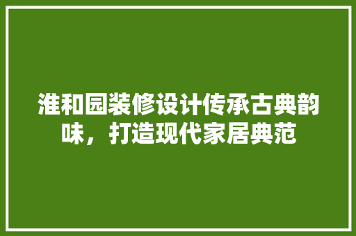 淮和园装修设计传承古典韵味，打造现代家居典范