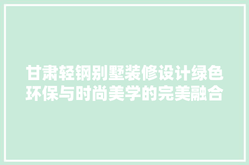 甘肃轻钢别墅装修设计绿色环保与时尚美学的完美融合