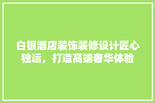 白银酒店装饰装修设计匠心独运，打造高端奢华体验