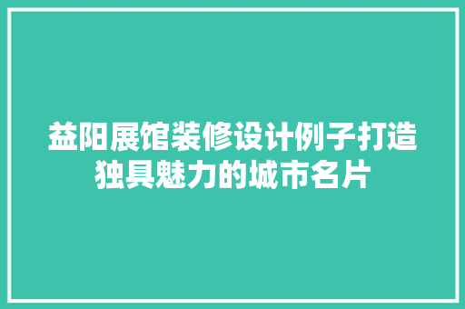 益阳展馆装修设计例子打造独具魅力的城市名片
