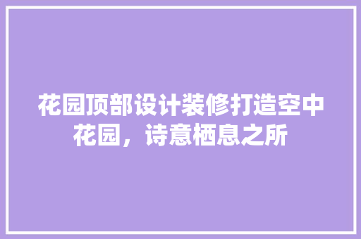 花园顶部设计装修打造空中花园，诗意栖息之所