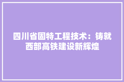 四川省固特工程技术：铸就西部高铁建设新辉煌 卧室装修