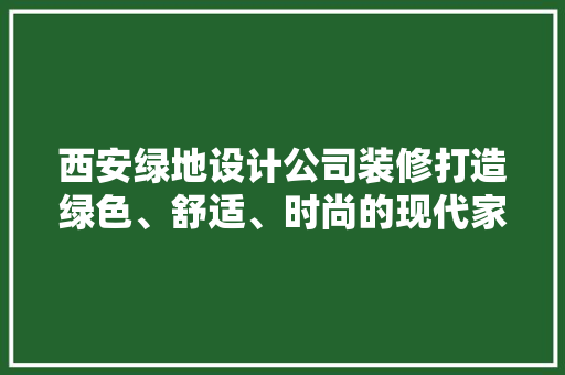 西安绿地设计公司装修打造绿色、舒适、时尚的现代家居空间
