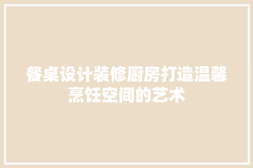 餐桌设计装修厨房打造温馨烹饪空间的艺术